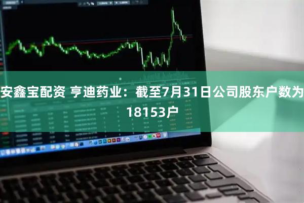 安鑫宝配资 亨迪药业：截至7月31日公司股东户数为18153户