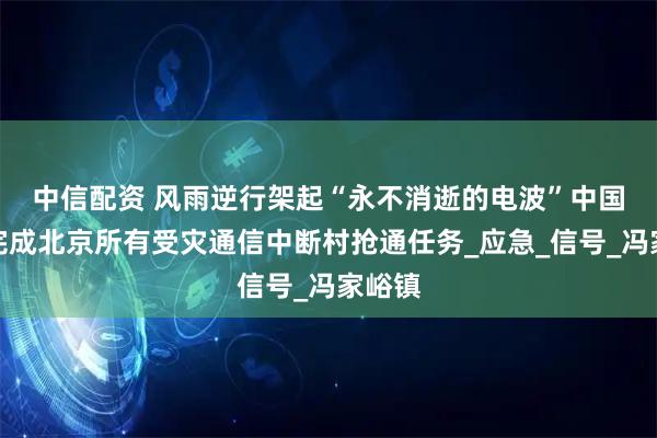 中信配资 风雨逆行架起“永不消逝的电波”　中国电信完成北京所有受灾通信中断村抢通任务_应急_信号_冯家峪镇