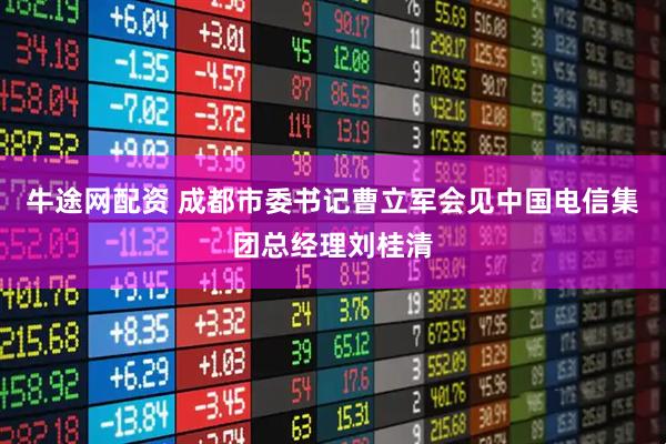 牛途网配资 成都市委书记曹立军会见中国电信集团总经理刘桂清