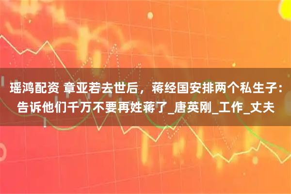 瑶鸿配资 章亚若去世后，蒋经国安排两个私生子：告诉他们千万不要再姓蒋了_唐英刚_工作_丈夫