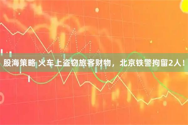 股海策略 火车上盗窃旅客财物，北京铁警拘留2人！