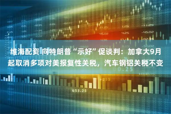 维海配资 向特朗普“示好”促谈判：加拿大9月起取消多项对美报复性关税，汽车钢铝关税不变
