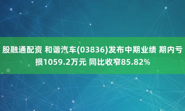 股融通配资 和谐汽车(03836)发布中期业绩 期内亏损1059.2万元 同比收窄85.82%