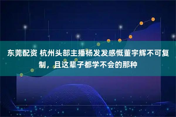 东莞配资 杭州头部主播杨发发感慨董宇辉不可复制，且这辈子都学不会的那种
