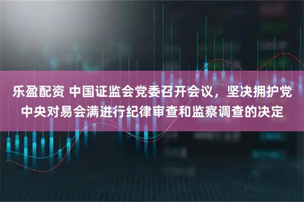 乐盈配资 中国证监会党委召开会议，坚决拥护党中央对易会满进行纪律审查和监察调查的决定