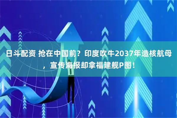 日斗配资 抢在中国前？印度吹牛2037年造核航母，宣传海报却拿福建舰P图！