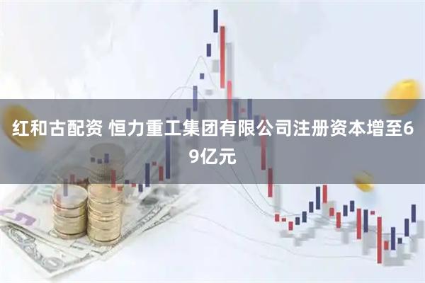 红和古配资 恒力重工集团有限公司注册资本增至69亿元
