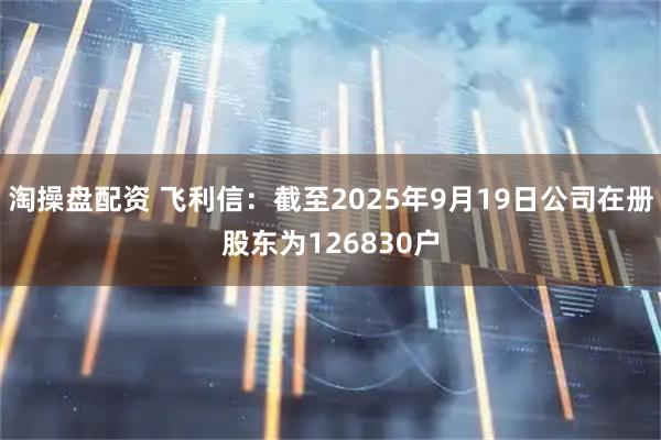淘操盘配资 飞利信：截至2025年9月19日公司在册股东为126830户