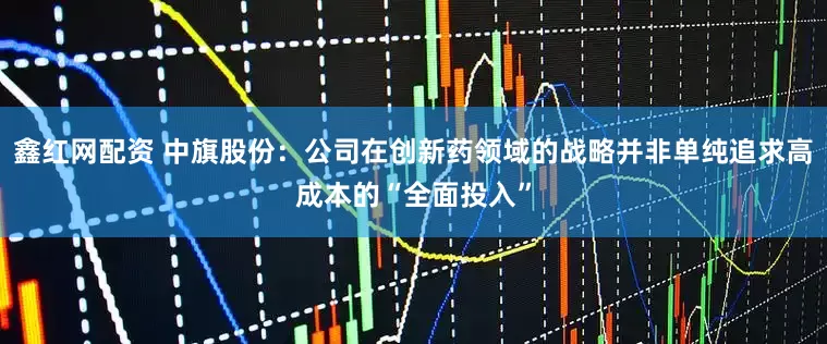 鑫红网配资 中旗股份：公司在创新药领域的战略并非单纯追求高成本的“全面投入”