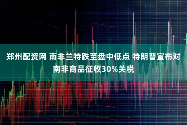 郑州配资网 南非兰特跌至盘中低点 特朗普宣布对南非商品征收30%关税