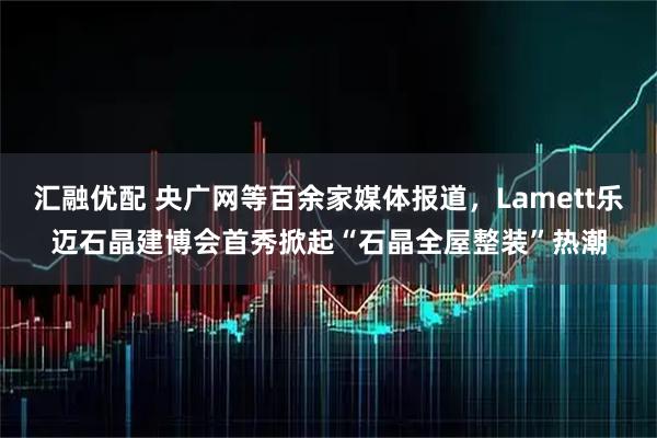 汇融优配 央广网等百余家媒体报道，Lamett乐迈石晶建博会首秀掀起“石晶全屋整装”热潮