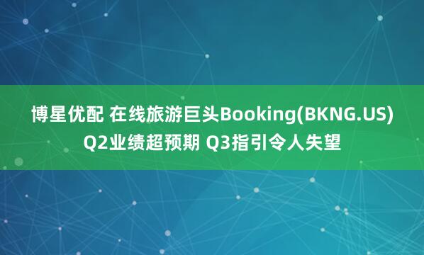 博星优配 在线旅游巨头Booking(BKNG.US)Q2业绩超预期 Q3指引令人失望