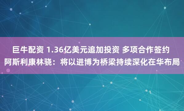 巨牛配资 1.36亿美元追加投资 多项合作签约 阿斯利康林骁：将以进博为桥梁持续深化在华布局