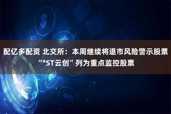 配亿多配资 北交所：本周继续将退市风险警示股票“*ST云创”列为重点监控股票