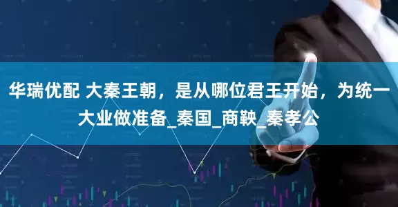 华瑞优配 大秦王朝，是从哪位君王开始，为统一大业做准备_秦国_商鞅_秦孝公