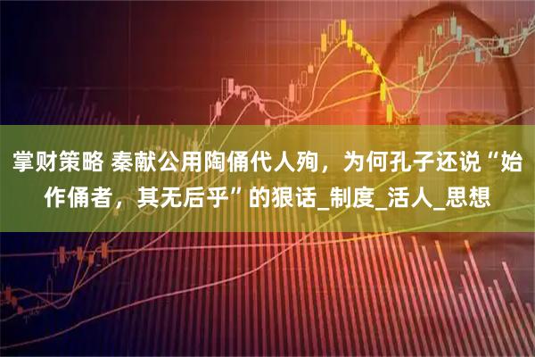 掌财策略 秦献公用陶俑代人殉，为何孔子还说“始作俑者，其无后乎”的狠话_制度_活人_思想