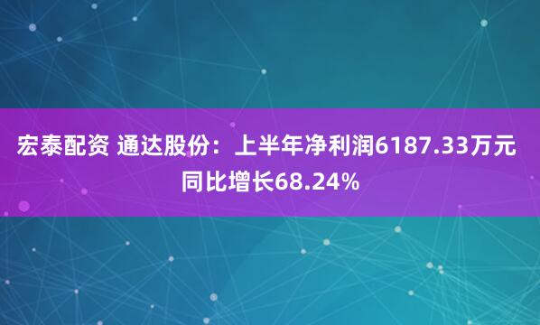 宏泰配资 通达股份：上半年净利润6187.33万元 同比增长68.24%
