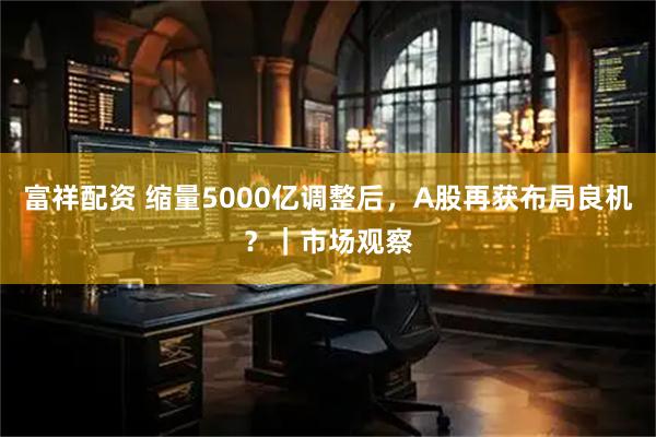 富祥配资 缩量5000亿调整后，A股再获布局良机？｜市场观察