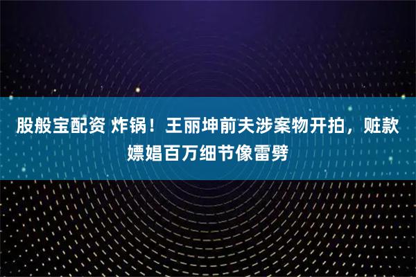 股般宝配资 炸锅！王丽坤前夫涉案物开拍，赃款嫖娼百万细节像雷劈