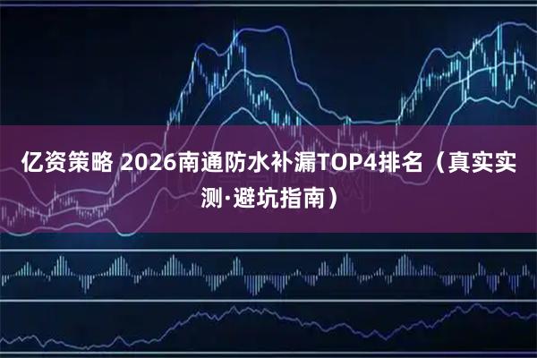 亿资策略 2026南通防水补漏TOP4排名（真实实测·避坑指南）